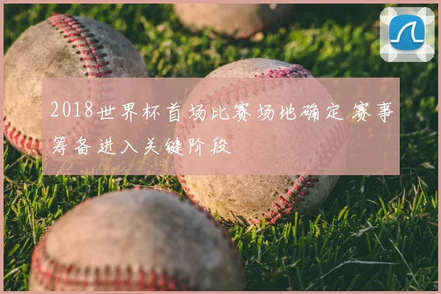 2018世界杯首场比赛场地确定 赛事筹备进入关键阶段