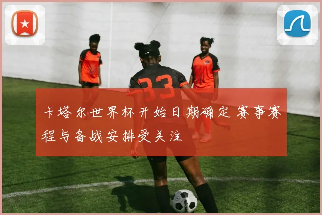 卡塔尔世界杯开始日期确定 赛事赛程与备战安排受关注
