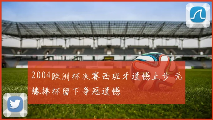 2004欧洲杯决赛西班牙遗憾止步 无缘捧杯留下争冠遗憾
