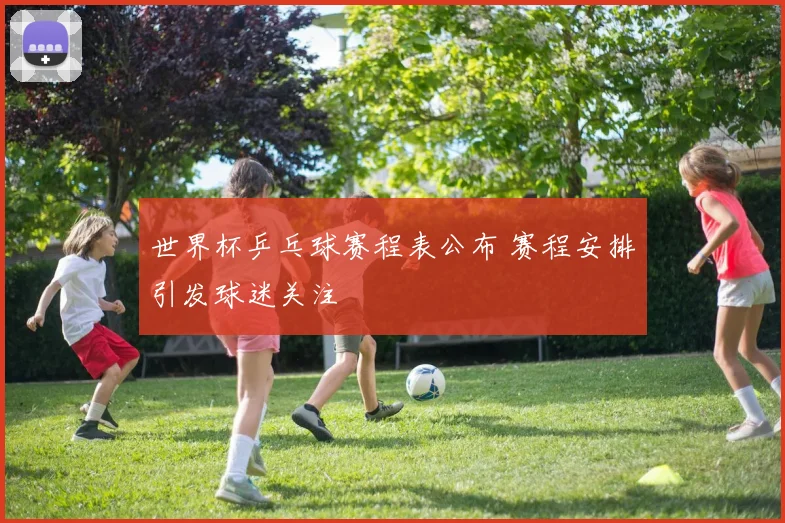 世界杯乒乓球赛程表公布 赛程安排引发球迷关注