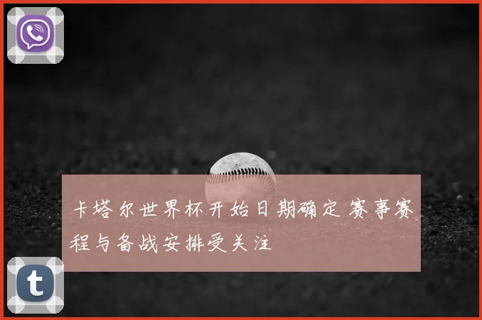卡塔尔世界杯开始日期确定 赛事赛程与备战安排受关注
