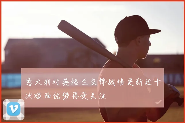 意大利对英格兰交锋战绩更新近十次碰面优势再受关注