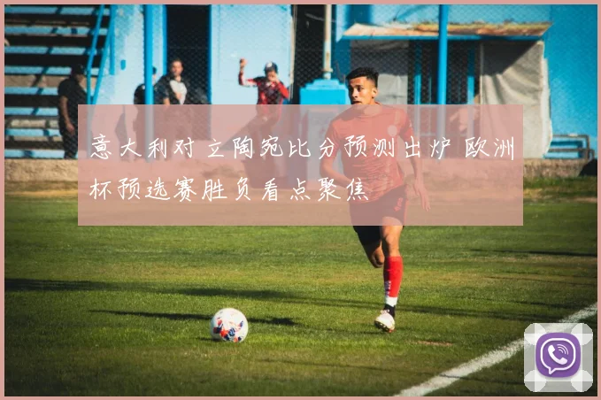 意大利对立陶宛比分预测出炉 欧洲杯预选赛胜负看点聚焦