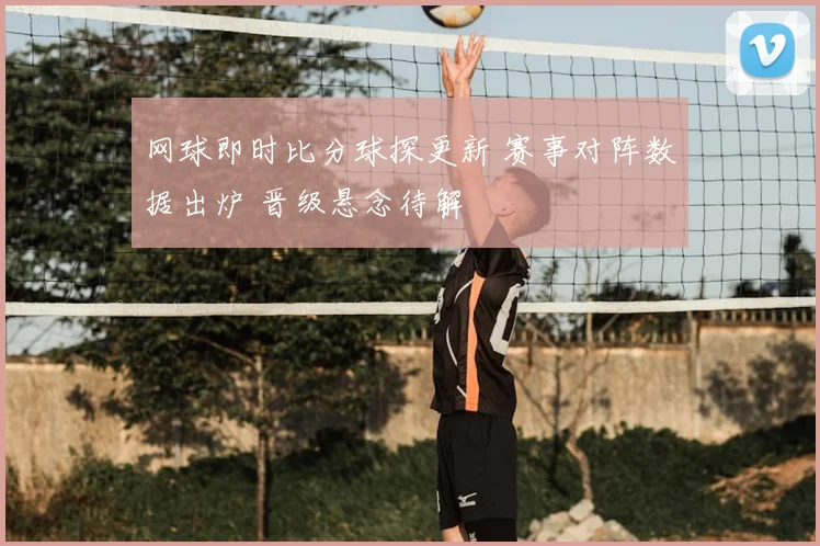 网球即时比分球探更新 赛事对阵数据出炉 晋级悬念待解